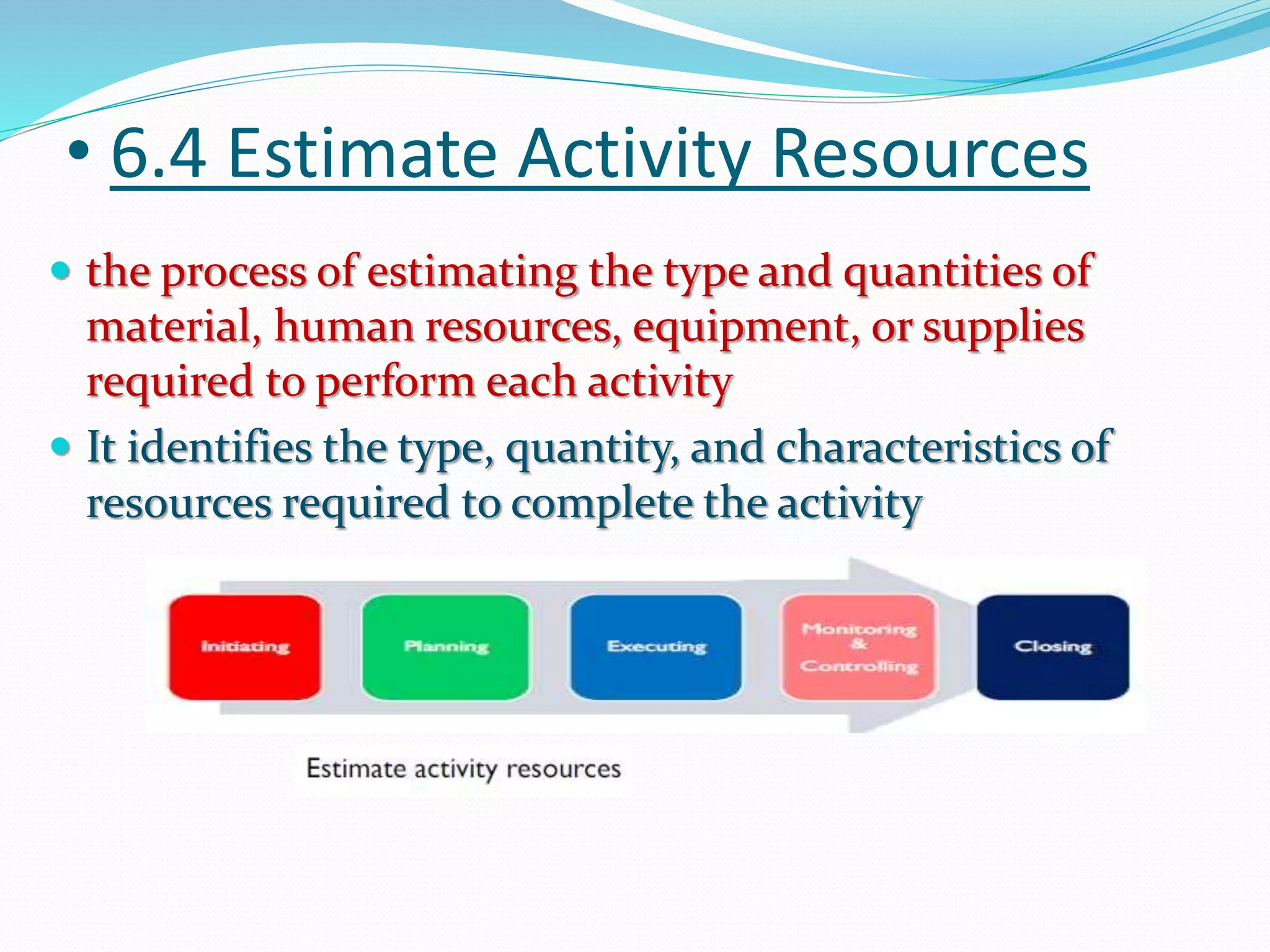 • 6.4 Estimate Activity Resources
 the process of estimating the type and quantities of
material, human resources, equipment, or supplies
required to perform each activity
 It identifies the type, quantity, and characteristics of
resources required to complete the activity
 