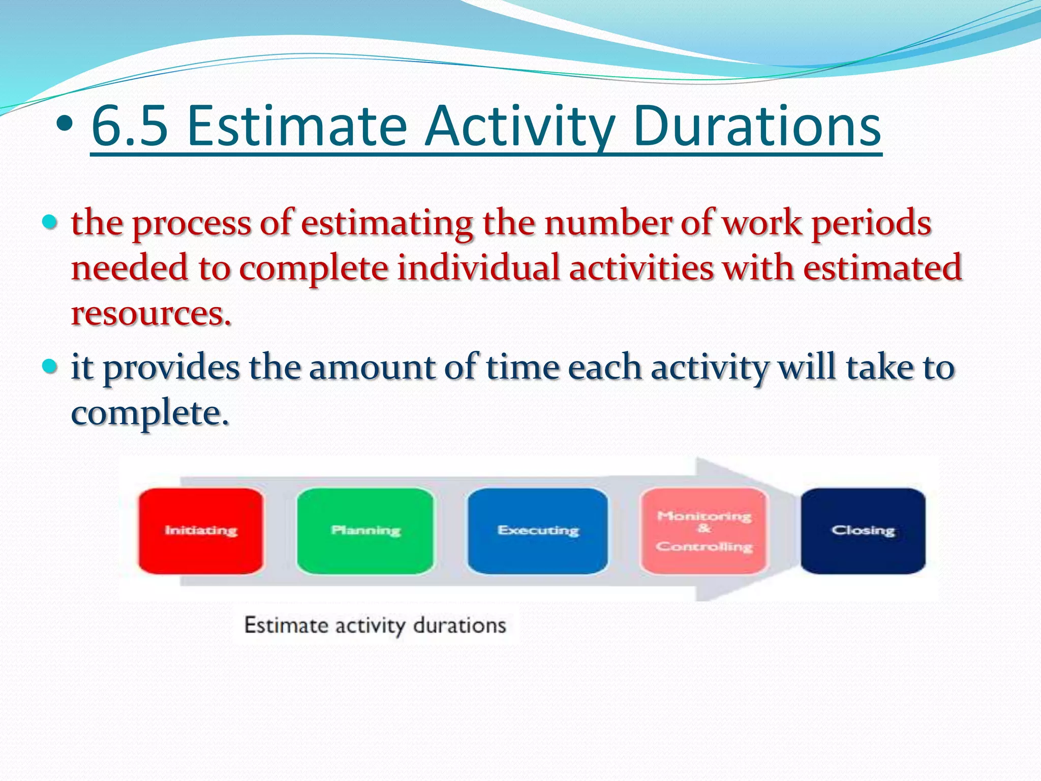 • 6.5 Estimate Activity Durations
 the process of estimating the number of work periods
needed to complete individual activities with estimated
resources.
 it provides the amount of time each activity will take to
complete.
 