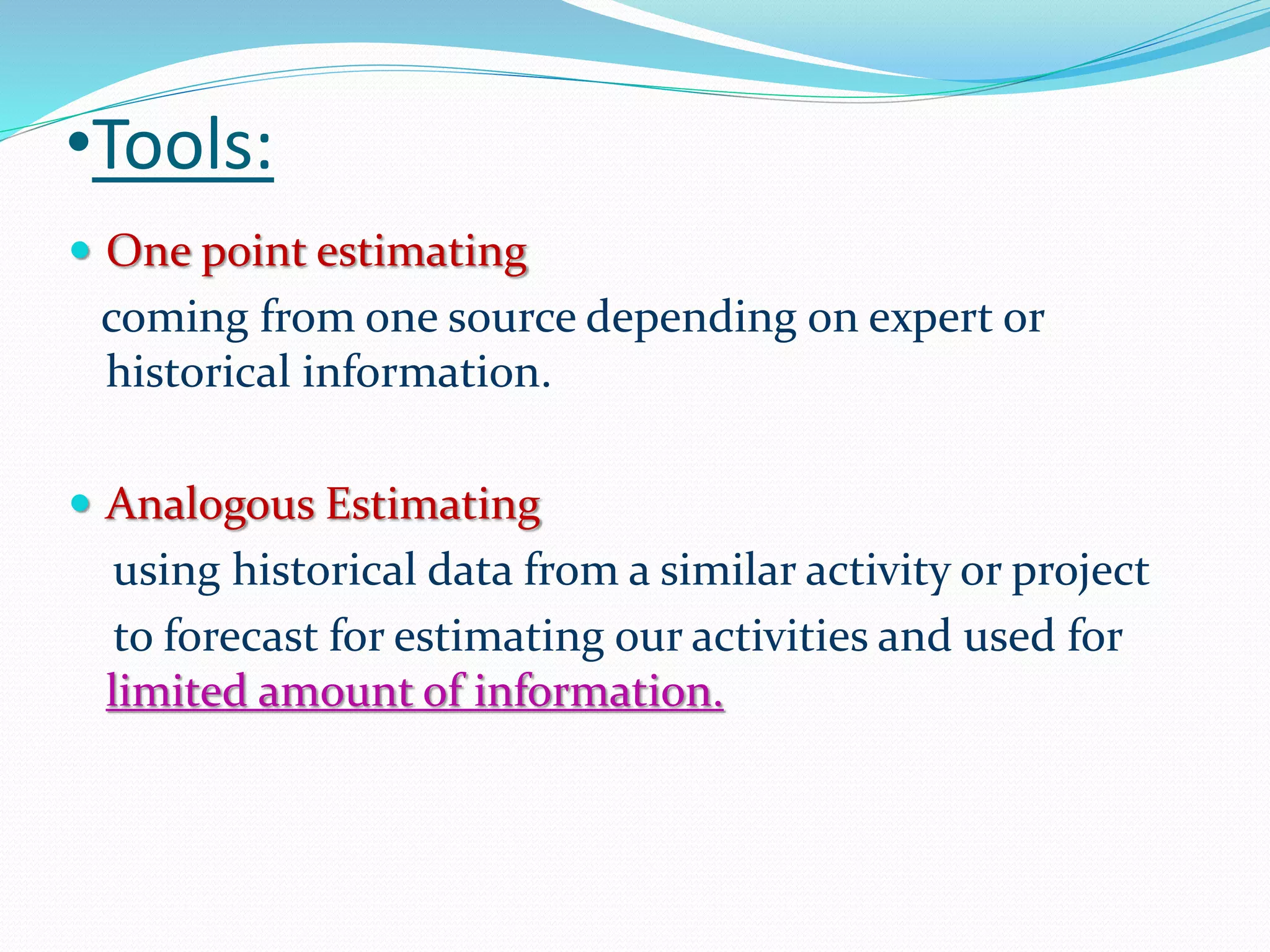 •Tools:
 One point estimating
coming from one source depending on expert or
historical information.
 Analogous Estimating
using historical data from a similar activity or project
to forecast for estimating our activities and used for
limited amount of information.
 