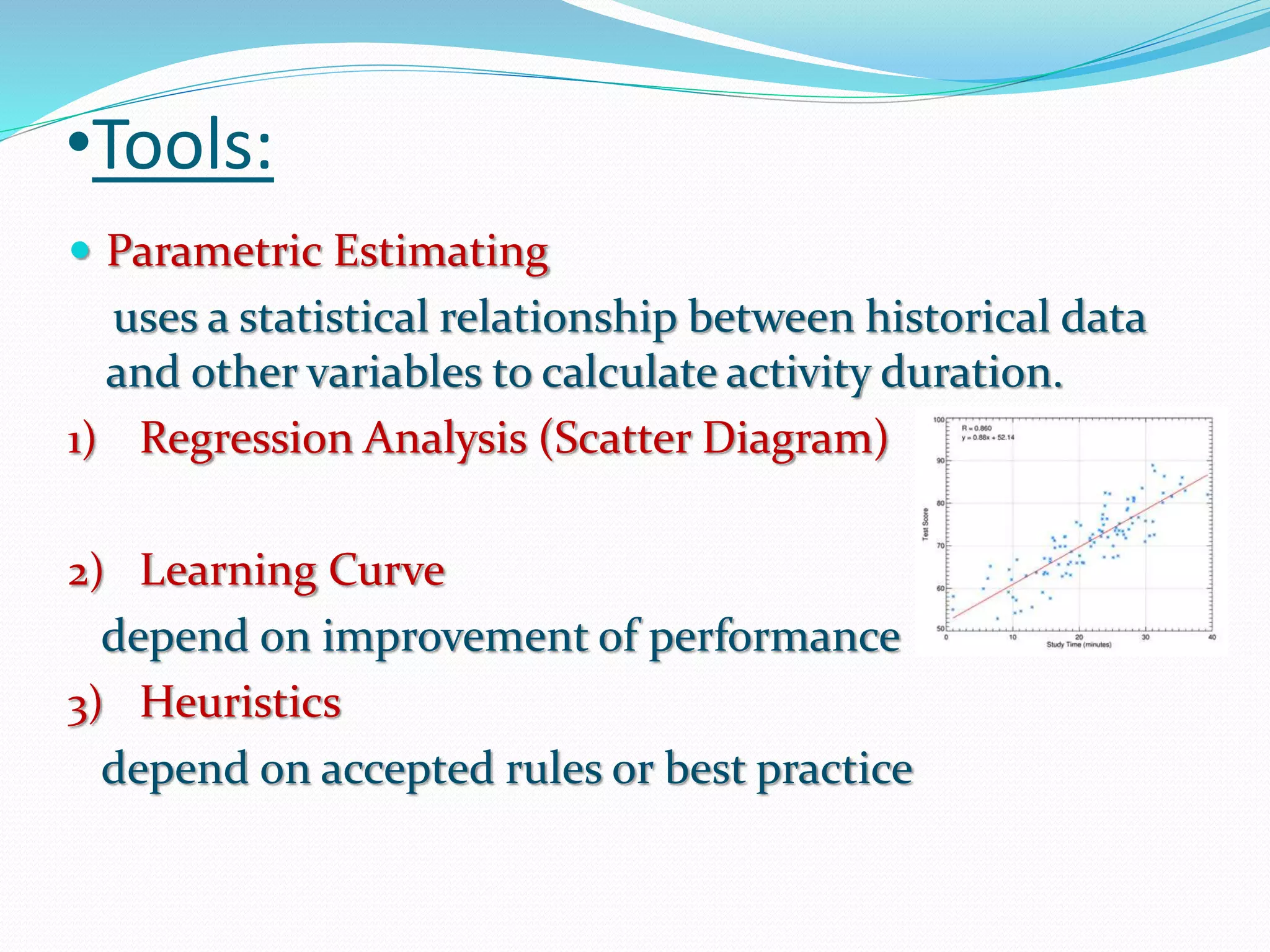 •Tools:
 Parametric Estimating
uses a statistical relationship between historical data
and other variables to calculate activity duration.
1) Regression Analysis (Scatter Diagram)
2) Learning Curve
depend on improvement of performance
3) Heuristics
depend on accepted rules or best practice
 
