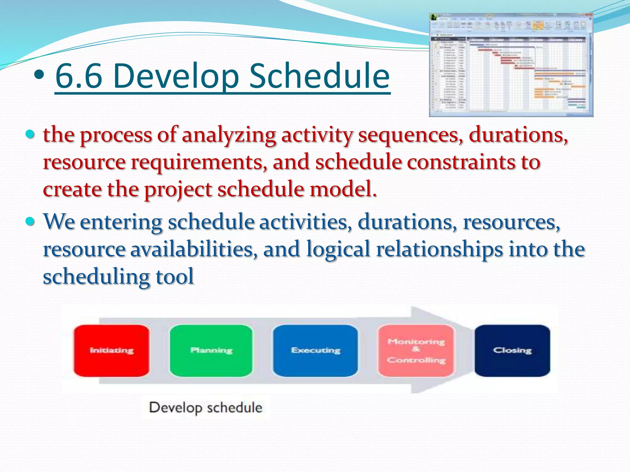 • 6.6 Develop Schedule
 the process of analyzing activity sequences, durations,
resource requirements, and schedule constraints to
create the project schedule model.
 We entering schedule activities, durations, resources,
resource availabilities, and logical relationships into the
scheduling tool
 