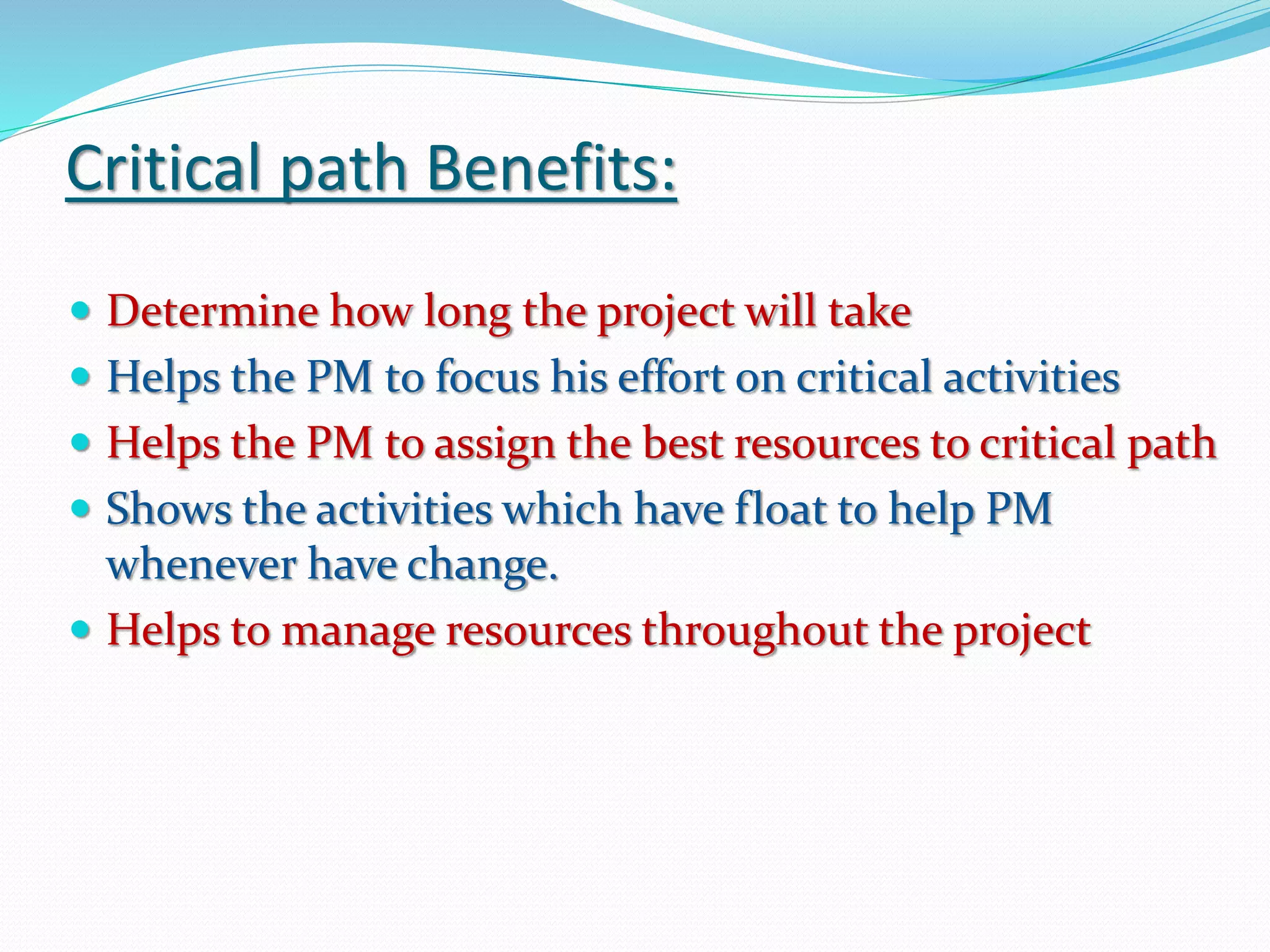 Critical path Benefits:
 Determine how long the project will take
 Helps the PM to focus his effort on critical activities
 Helps the PM to assign the best resources to critical path
 Shows the activities which have float to help PM
whenever have change.
 Helps to manage resources throughout the project
 