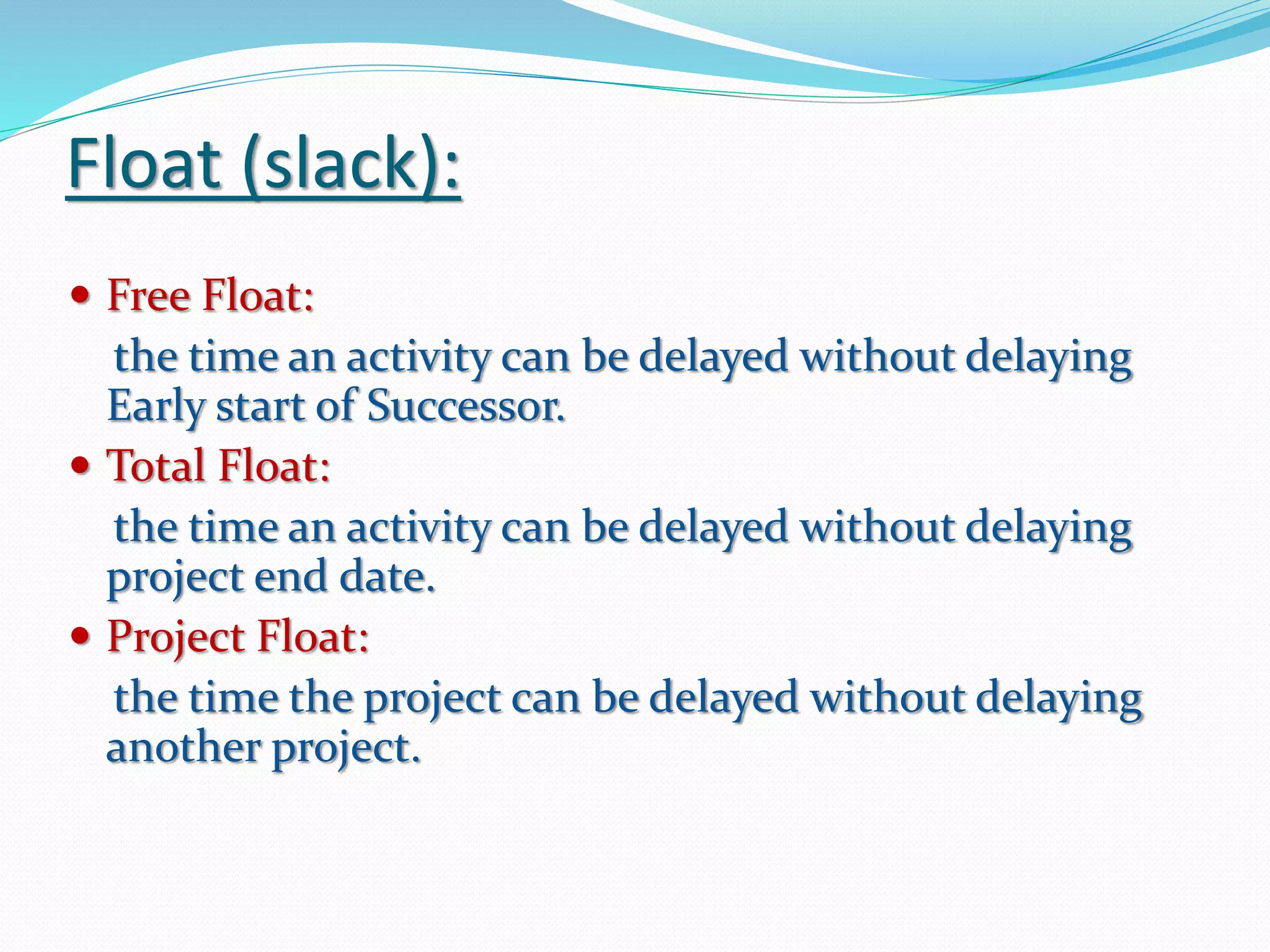 Float (slack):
 Free Float:
the time an activity can be delayed without delaying
Early start of Successor.
 Total Float:
the time an activity can be delayed without delaying
project end date.
 Project Float:
the time the project can be delayed without delaying
another project.
 