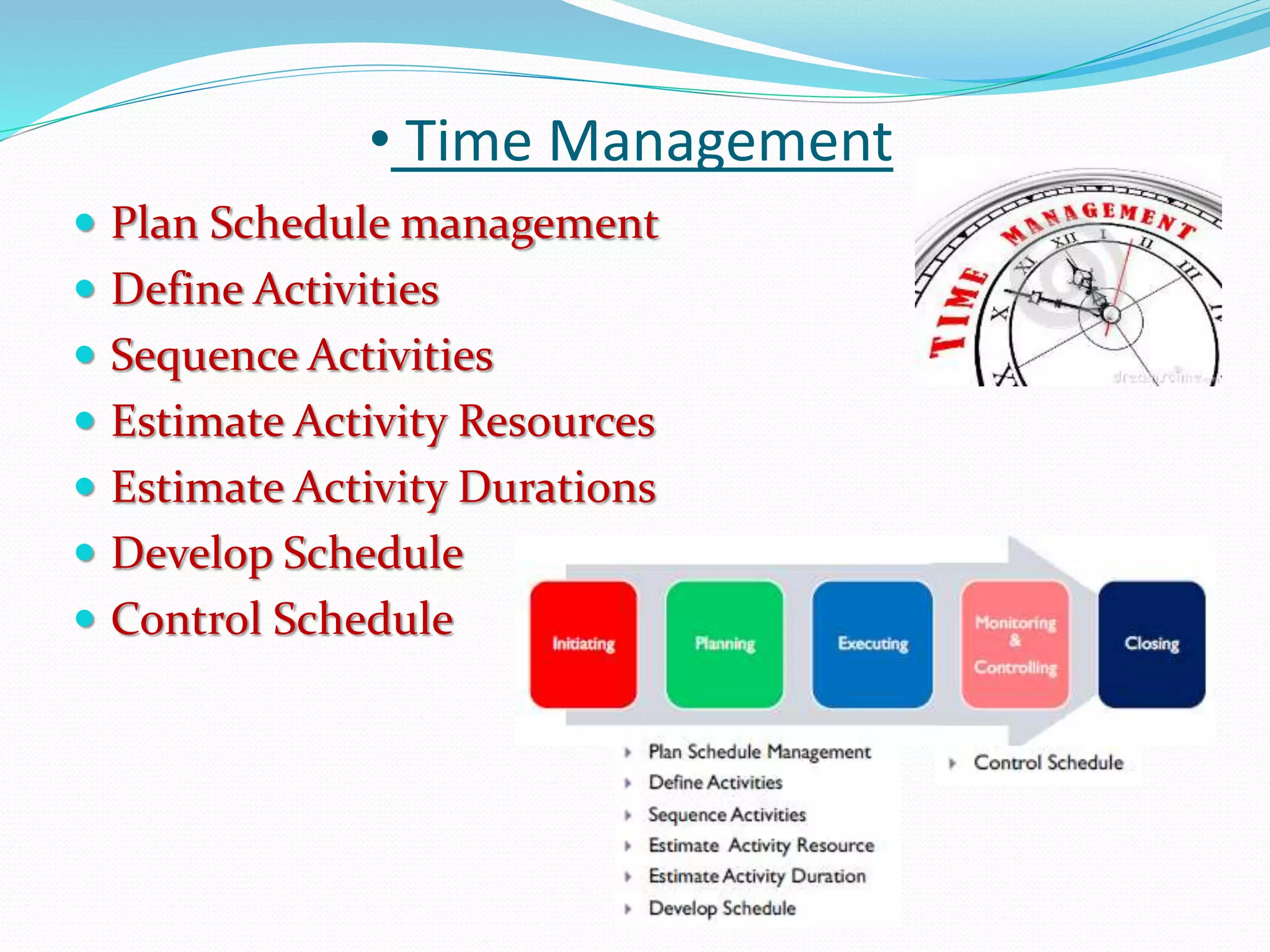 • Time Management
 Plan Schedule management
 Define Activities
 Sequence Activities
 Estimate Activity Resources
 Estimate Activity Durations
 Develop Schedule
 Control Schedule
 