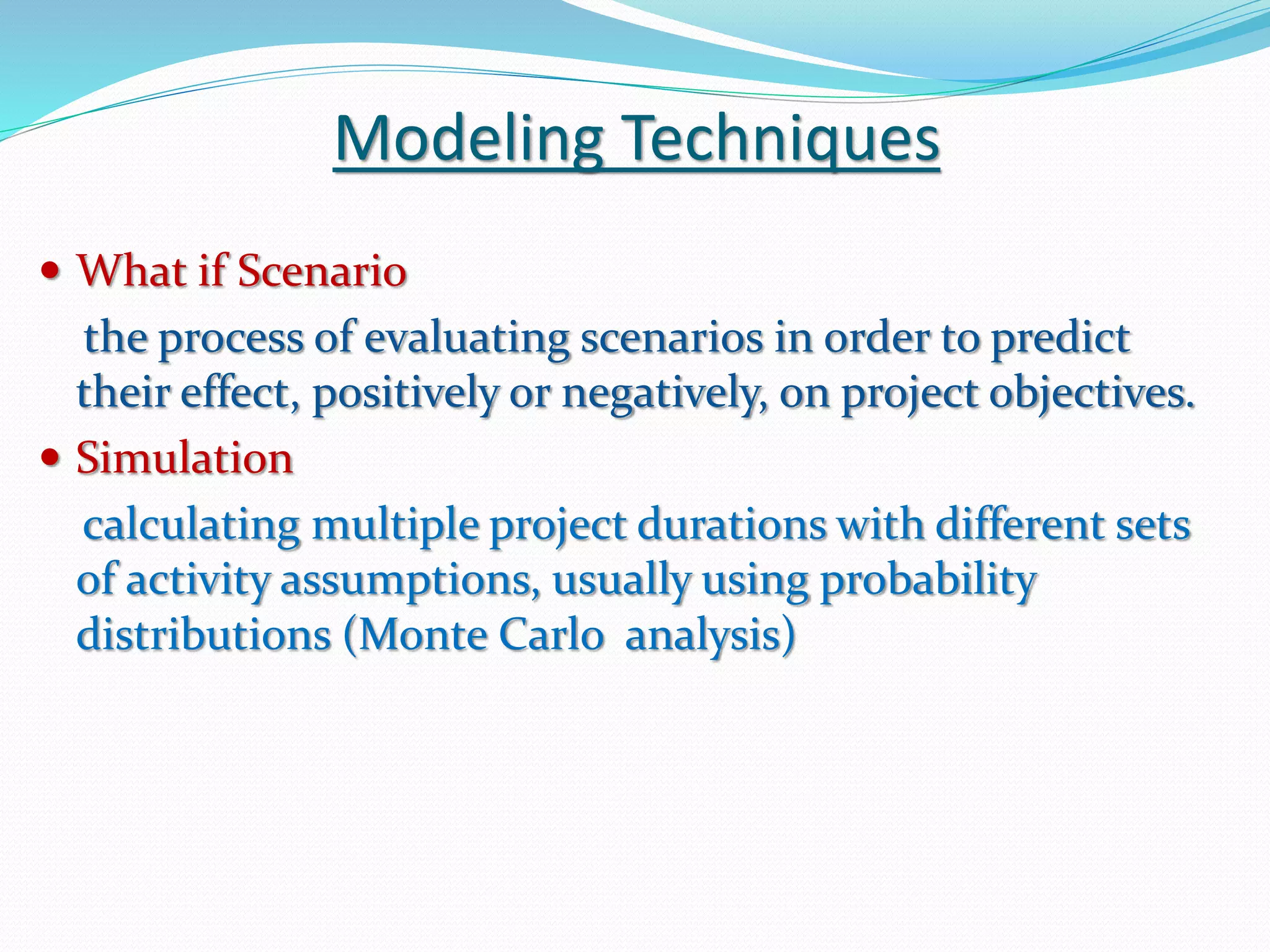 Modeling Techniques
 What if Scenario
the process of evaluating scenarios in order to predict
their effect, positively or negatively, on project objectives.
 Simulation
calculating multiple project durations with different sets
of activity assumptions, usually using probability
distributions (Monte Carlo analysis)
 