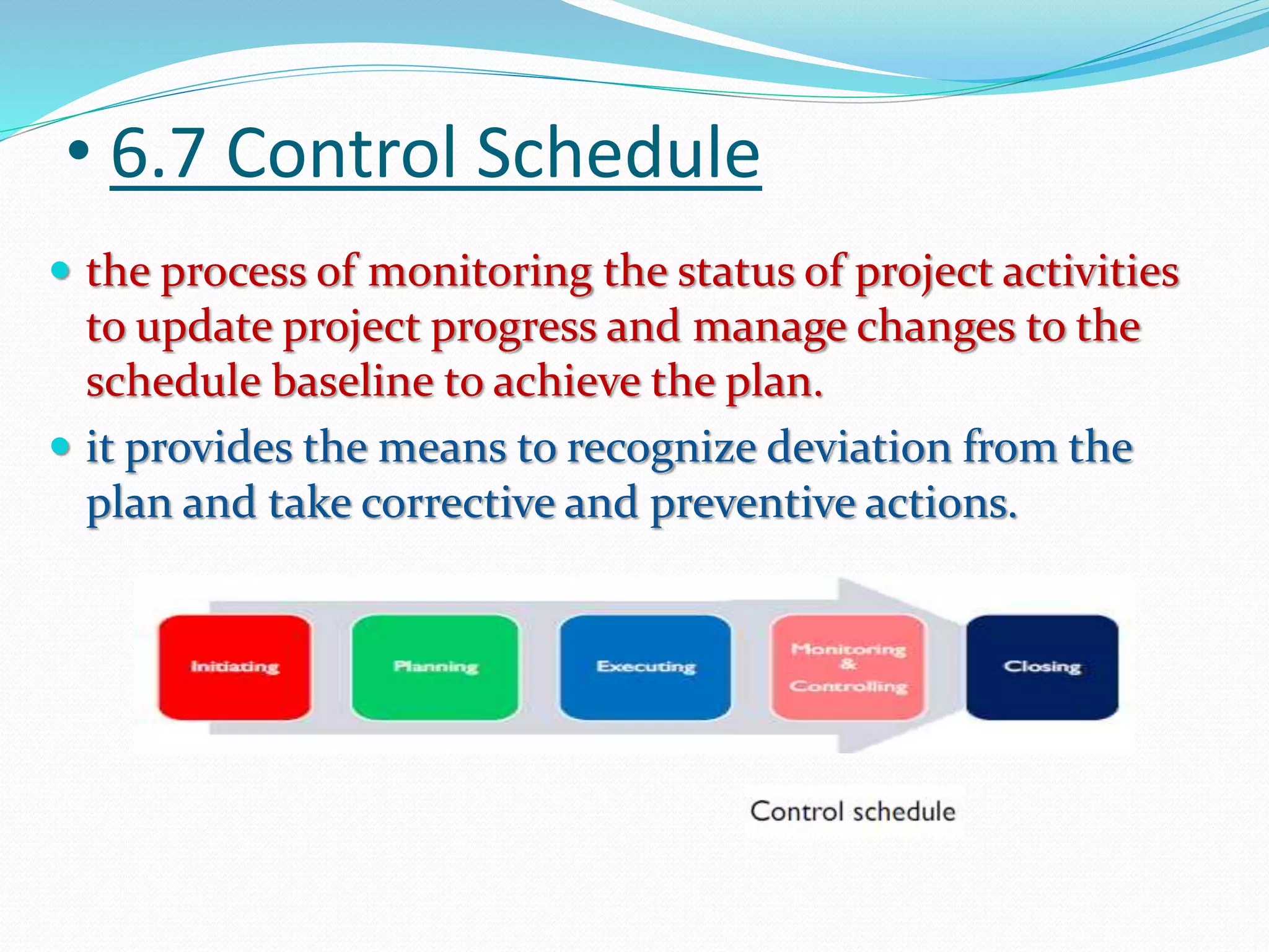 • 6.7 Control Schedule
 the process of monitoring the status of project activities
to update project progress and manage changes to the
schedule baseline to achieve the plan.
 it provides the means to recognize deviation from the
plan and take corrective and preventive actions.
 