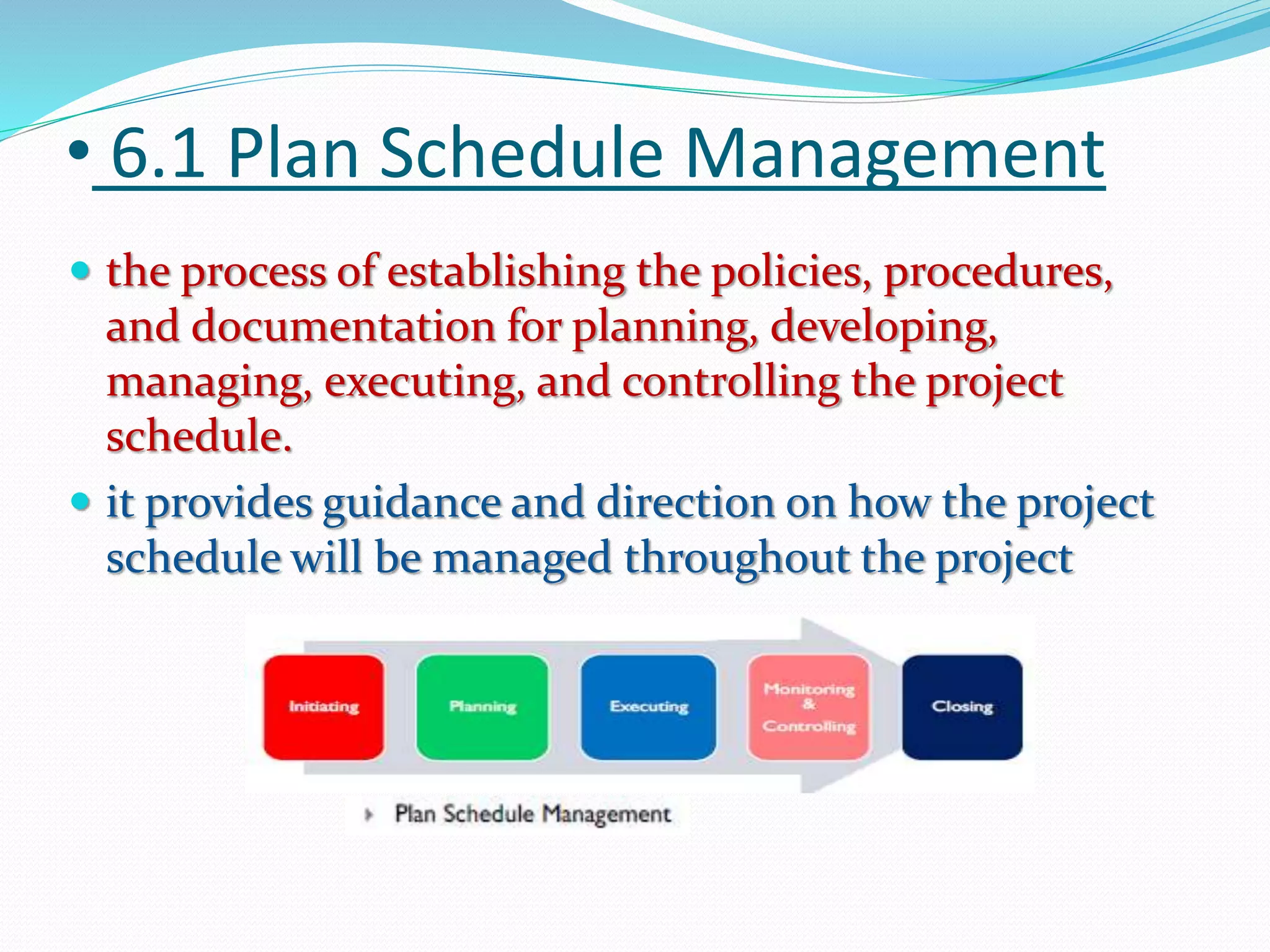 • 6.1 Plan Schedule Management
 the process of establishing the policies, procedures,
and documentation for planning, developing,
managing, executing, and controlling the project
schedule.
 it provides guidance and direction on how the project
schedule will be managed throughout the project
 