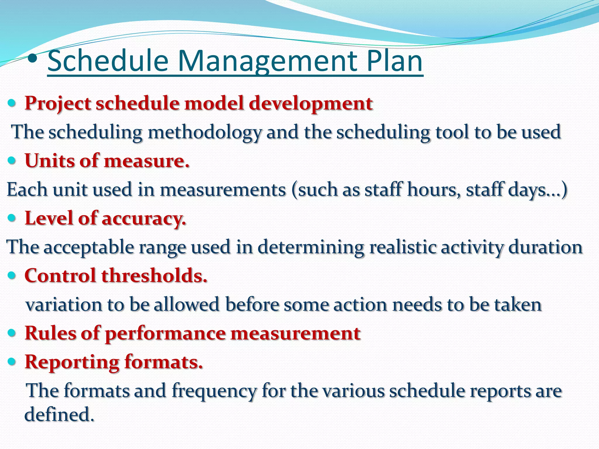 • Schedule Management Plan
 Project schedule model development
The scheduling methodology and the scheduling tool to be used
 Units of measure.
Each unit used in measurements (such as staff hours, staff days...)
 Level of accuracy.
The acceptable range used in determining realistic activity duration
 Control thresholds.
variation to be allowed before some action needs to be taken
 Rules of performance measurement
 Reporting formats.
The formats and frequency for the various schedule reports are
defined.
 