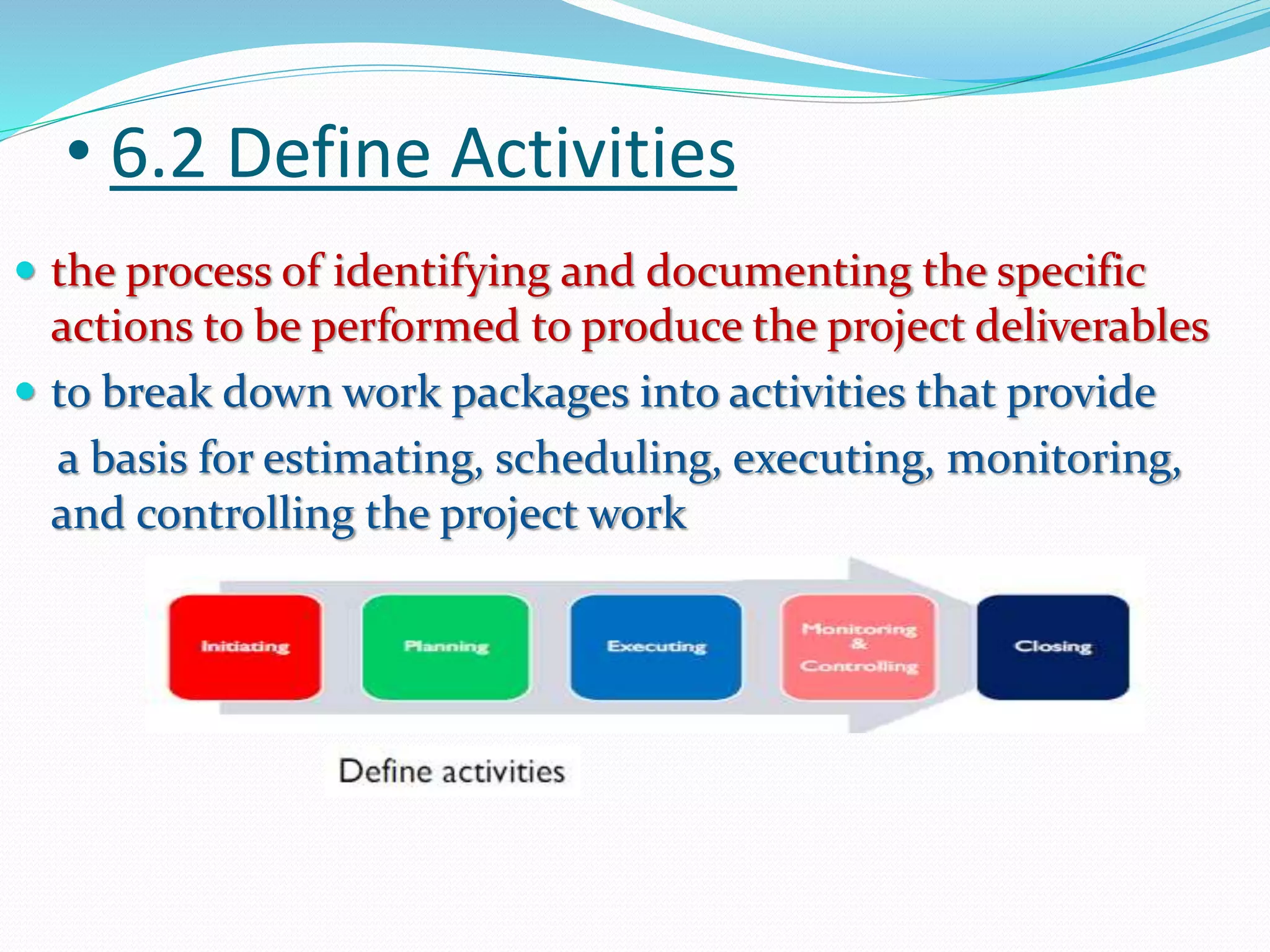 • 6.2 Define Activities
 the process of identifying and documenting the specific
actions to be performed to produce the project deliverables
 to break down work packages into activities that provide
a basis for estimating, scheduling, executing, monitoring,
and controlling the project work
 