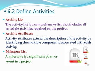 • 6.2 Define Activities
 Activity List
The activity list is a comprehensive list that includes all
schedule activities required on the project.
 Activity Attributes
Activity attributes extend the description of the activity by
identifying the multiple components associated with each
activity.
 Milestone List
A milestone is a significant point or
event in a project
 