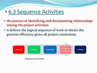 • 6.3 Sequence Activities
 the process of identifying and documenting relationships
among the project activities.
 it defines the logical sequence of work to obtain the
greatest efficiency given all project constraints.
 