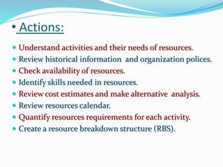 • Actions:
 Understand activities and their needs of resources.
 Review historical information and organization polices.
 Check availability of resources.
 Identify skills needed in resources.
 Review cost estimates and make alternative analysis.
 Review resources calendar.
 Quantify resources requirements for each activity.
 Create a resource breakdown structure (RBS).
 
