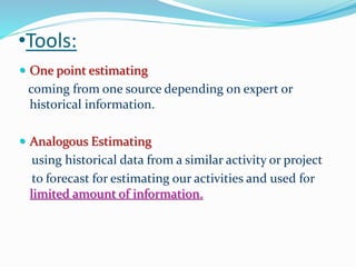 •Tools:
 One point estimating
coming from one source depending on expert or
historical information.
 Analogous Estimating
using historical data from a similar activity or project
to forecast for estimating our activities and used for
limited amount of information.
 