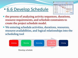 • 6.6 Develop Schedule
 the process of analyzing activity sequences, durations,
resource requirements, and schedule constraints to
create the project schedule model.
 We entering schedule activities, durations, resources,
resource availabilities, and logical relationships into the
scheduling tool
 