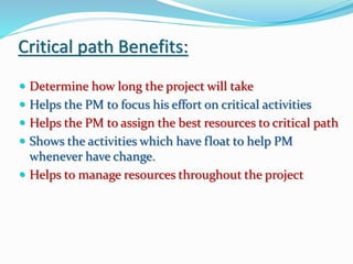 Critical path Benefits:
 Determine how long the project will take
 Helps the PM to focus his effort on critical activities
 Helps the PM to assign the best resources to critical path
 Shows the activities which have float to help PM
whenever have change.
 Helps to manage resources throughout the project
 