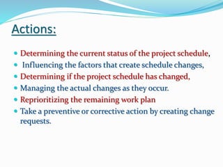 Actions:
 Determining the current status of the project schedule,
 Influencing the factors that create schedule changes,
 Determining if the project schedule has changed,
 Managing the actual changes as they occur.
 Reprioritizing the remaining work plan
 Take a preventive or corrective action by creating change
requests.
 