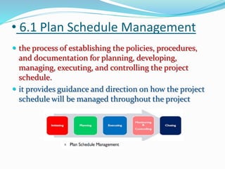 • 6.1 Plan Schedule Management
 the process of establishing the policies, procedures,
and documentation for planning, developing,
managing, executing, and controlling the project
schedule.
 it provides guidance and direction on how the project
schedule will be managed throughout the project
 