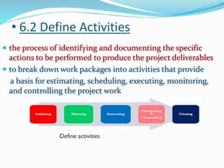 • 6.2 Define Activities
 the process of identifying and documenting the specific
actions to be performed to produce the project deliverables
 to break down work packages into activities that provide
a basis for estimating, scheduling, executing, monitoring,
and controlling the project work
 