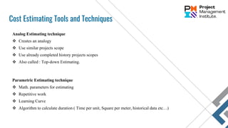 Cost Estimating Tools and Techniques
Analog Estimating technique
 Creates an analogy
 Use similar projects scope
 Use already completed history projects scopes
 Also called : Top-down Estimating.
Parametric Estimating technique
 Math. parameters for estimating
 Repetitive work
 Learning Curve
 Algorithm to calculate duration ( Time per unit, Square per meter, historical data etc…)
 