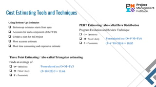 Cost Estimating Tools and Techniques
Three Point Estimating / Also called Triangular estimating
Finds an average of
 O = Optimistic
 M = Most Likely
 P = Pessimistic
Using Bottom-Up Estimates
 Bottom-up estimates starts from zero
 Accounts for each component of the WBS
 Creates a sum for the project
 Most accurate estimate
 Most time consuming and expensive estimate
PERT Estimating/ Also called Beta Distribution
Program Evolution and Review Technique
 O = Optimistic
 M = Most Likely
 P = Pessimistic
Formulated as (O+4*M+P)/6
(5+4*10+20)/6 = 10.83
Formulated as (O+M+P)/3
(5+10+20)/3 = 11.66
 