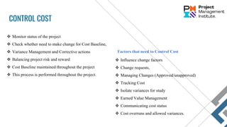 CONTROL COST
 Monitor status of the project
 Check whether need to make change for Cost Baseline,
 Variance Management and Corrective actions
 Balancing project risk and reward
 Cost Baseline maintained throughout the project
 This process is performed throughout the project.
 Influence change factors
 Change requests,
 Managing Changes (Approved/unapproved)
 Tracking Cost
 Isolate variances for study
 Earned Value Management
 Communicating cost status
 Cost overruns and allowed variances.
Factors that need to Control Cost
 