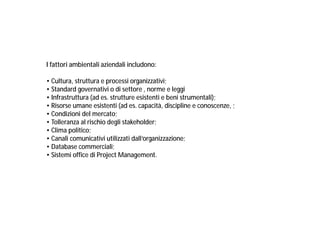 I fattori ambientali aziendali includono:
• Cultura, struttura e processi organizzativi;
• Standard governativi o di settore , norme e leggi
• Infrastruttura (ad es. strutture esistenti e beni strumentali);
• Risorse umane esistenti (ad es. capacità, discipline e conoscenze, ;
• Condizioni del mercato;
• Tolleranza al rischio degli stakeholder;
• Clima politico;
• Canali comunicativi utilizzati dall’organizzazione;
• Database commerciali;
• Sistemi office di Project Management.

 