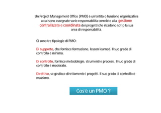 Un Project Management Office (PMO) è un’entità o funzione organizzativa
a cui sono assegnate varie responsabilità correlate alla gestione
centralizzata e coordinata dei progetti che ricadono sotto la sua
area di responsabilità.
Ci sono tre tipologie di PMO:
Di supporto, che fornisce formazione, lesson learned. Il suo grado di
controllo è minimo.
Di controllo, fornisce metodologie, strumenti e processi. Il suo grado di
controllo è moderato.
Direttivo, se gestisce direttamente i progetti. Il suo grado di controllo è
massimo.

Cos’è un PMO ?

 