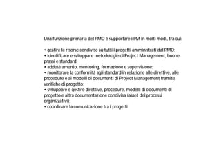 Una funzione primaria del PMO è supportare i PM in molti modi, tra cui:
• gestire le risorse condivise su tutti i progetti amministrati dal PMO;
• identificare e sviluppare metodologie di Project Management, buone
prassi e standard;
• addestramento, mentoring, formazione e supervisione;
• monitorare la conformità agli standard in relazione alle direttive, alle
procedure e ai modelli di documenti di Project Management tramite
verifiche di progetto;
• sviluppare e gestire direttive, procedure, modelli di documenti di
progetto e altra documentazione condivisa (asset dei processi
organizzativi);
• coordinare la comunicazione tra i progetti.

 