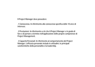 ll Project Manager deve possedere:
.1 Conoscenza. In riferimento alla conoscenza specifica delle 10 aree di
interesse.
.2 Prestazioni. In riferimento a ciò che il Project Manager e in grado di
fare o di portare a termine nell’applicazione delle proprie competenze di
Project Management.
.3 Capacità Personali. In riferimento al comportamento del Project
Manager. L’efficacia personale include le attitudini, le principali
caratteristiche della personalità e la leadership.

 