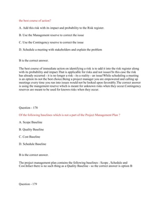 the best course of action?
A. Add this risk with its impact and probability to the Risk register.
B. Use the Management reserve to correct the issue
C. Use the Contingency reserve to correct the issue
D. Schedule a meeting with stakeholders and explain the problem
B is the correct answer.
The best course of immediate action on identifying a risk is to add it into the risk register along
with its probability and impact.That is applicable for risks and not issues!In this case the risk
has already occurred - it is no longer a risk - its a reality - an issue!While scheduling a meeting
is an option its not the best choice.Being a project manager you are empowered and calling up
meetings every time you run into issues would not be looked upon favorably.The correct answer
is using the mangement reserve which is meant for unknown risks when they occur.Contingency
reserves are meant to be used for known risks when they occur.
Question - 178
Of the following baselines which is not a part of the Project Management Plan ?
A. Scope Baseline
B. Quality Baseline
C. Cost Baseline
D. Schedule Baseline
B is the correct answer.
The project management plan contains the following baselines : Scope , Schedule and
Cost.Infact there is no such thing as a Quality Baseline - so the correct answer is option B
Question - 179
 