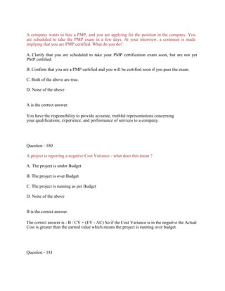 A company wants to hire a PMP, and you are applying for the position in the company. You
are scheduled to take the PMP exam in a few days. At your interview, a comment is made
implying that you are PMP certified. What do you do?
A. Clarify that you are scheduled to take your PMP certification exam soon, but are not yet
PMP certified.
B. Confirm that you are a PMP certified and you will be certified soon if you pass the exam.
C. Both of the above are true.
D. None of the above
A is the correct answer.
You have the responsibility to provide accurate, truthful representations concerning
your qualifications, experience, and performance of services to a company.
Question - 180
A project is reporting a negative Cost Variance - what does this mean ?
A. The project is under Budget
B. The project is over Budget
C. The project is running as per Budget
D. None of the above
B is the correct answer.
The correct answer is - B : CV = (EV - AC) So if the Cost Variance is in the negative the Actual
Cost is greater than the earned value which means the project is running over budget.
Question - 181
 