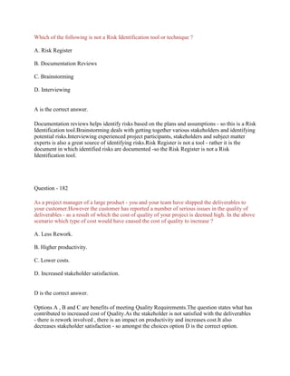 Which of the following is not a Risk Identification tool or technique ?
A. Risk Register
B. Documentation Reviews
C. Brainstorming
D. Interviewing
A is the correct answer.
Documentation reviews helps identify risks based on the plans and assumptions - so this is a Risk
Identification tool.Brainstorming deals with getting together various stakeholders and identifying
potential risks.Interviewing experienced project participants, stakeholders and subject matter
experts is also a great source of identifying risks.Risk Register is not a tool - rather it is the
document in which identified risks are documented -so the Risk Register is not a Risk
Identification tool.
Question - 182
As a project manager of a large product - you and your team have shipped the deliverables to
your customer.However the customer has reported a number of serious issues in the quality of
deliverables - as a result of which the cost of quality of your project is deemed high. In the above
scenario which type of cost would have caused the cost of quality to increase ?
A. Less Rework.
B. Higher productivity.
C. Lower costs.
D. Increased stakeholder satisfaction.
D is the correct answer.
Options A , B and C are benefits of meeting Quality Requirements.The question states what has
contributed to increased cost of Quality.As the stakeholder is not satisfied with the deliverables
- there is rework involved , there is an impact on productivity and increases cost.It also
decreases stakeholder satisfaction - so amongst the choices option D is the correct option.
 