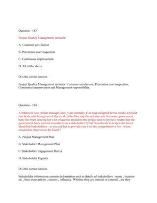 Question - 183
Project Quality Management includes:
A. Customer satisfaction
B. Prevention over inspection
C. Continuous improvement
D. All of the above
D is the correct answer.
Project Quality Management includes: Customer satisfaction, Prevention over inspection,
Continuous improvement and Management responsibility.
Question - 184
A relatively new project manager joins your company.You have assigned her to handle a project
that deals with laying out of electrical cables.One day she informs you that some government
body has been sending her a lot of queries related to the project and its layout.It seems that the
government body was not considered as a stakeholder by her.You decide to review the list of
identified Stakeholders - so you ask her to provide you with the comprehensive list - where
should this information be found ?
A. Project Management Plan
B. Stakeholder Management Plan
C. Stakeholder Engagement Matrix
D. Stakeholder Register
D is the correct answer.
Stakeholder information contains information such as details of stakeholders - name , location
etc , their expectations , interest , influence. Whether they are internal or external , are they
 