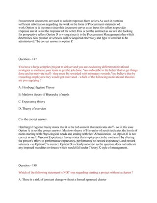 Procurement documents are used to solicit responses from sellers.As such it contains
sufficient information regarding the work in the form of Procurement statement of
work.Option A is incorrect since this document serves as an input for sellers to provide
response and it is not the response of the seller.This is not the contract as we are still looking
for prospective sellers.Option D is wrong since it is the Procurement Management plan which
determines how product or services will be acquired externally and type of contract to be
administered.The correct answer is option C
Question - 187
You have a large complex project to deliver and you are evaluating different motivational
strategies to motivate your team to get the job done. You subscribe to the belief that to get things
done and to motivate staff - they must be rewarded with monetary rewards.You believe that by
rewarding employees they would get motivated - which of the following motivational theories
are you applying ?
A. Herzberg Hygiene Theory
B. Maslows theory of Hierarchy of needs
C. Expectancy theory
D. Theory of coercion
C is the correct answer.
Herzberg's Hygiene theory states that it is the Job content that motivates staff - so in this case
Option A is not the correct answer. Maslows theory of Hierarchy of needs indicates the levels of
needs starting with Physiological needs and ending with Self Actualization - so Option B is not
correct as well. Vrooms Expectancy theory states that employees can be motivated by altering
the person's effort-to-performance expectancy, performance-to-reward expectancy, and reward
valences - so Option C is correct. Option D is clearly incorrect as the question does not indicate
any imposed mandates or threats which would fall under Theory X style of management.
Question - 188
Which of the following statement is NOT true regarding starting a project without a charter ?
A. There is a risk of constant change without a formal approved charter
 