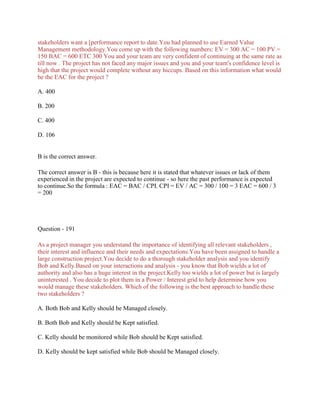 stakeholders want a [performance report to date.You had planned to use Earned Value
Management methodology.You come up with the following numbers: EV = 300 AC = 100 PV =
150 BAC = 600 ETC 300 You and your team are very confident of continuing at the same rate as
till now . The project has not faced any major issues and you and your team's confidence level is
high that the project would complete without any hiccups. Based on this information what would
be the EAC for the project ?
A. 400
B. 200
C. 400
D. 106
B is the correct answer.
The correct answer is B - this is because here it is stated that whatever issues or lack of them
experienced in the project are expected to continue - so here the past performance is expected
to continue.So the formula : EAC = BAC / CPI. CPI = EV / AC = 300 / 100 = 3 EAC = 600 / 3
= 200
Question - 191
As a project manager you understand the importance of identifying all relevant stakeholders ,
their interest and influence and their needs and expectations.You have been assigned to handle a
large construction project.You decide to do a thorough stakeholder analysis and you identify
Bob and Kelly.Based on your interactions and analysis - you know that Bob wields a lot of
authority and also has a huge interest in the project.Kelly too wields a lot of power but is largely
uninterested . You decide to plot them in a Power / Interest grid to help determine how you
would manage these stakeholders. Which of the following is the best approach to handle these
two stakeholders ?
A. Both Bob and Kelly should be Managed closely.
B. Both Bob and Kelly should be Kept satisfied.
C. Kelly should be monitored while Bob should be Kept satisfied.
D. Kelly should be kept satisfied while Bob should be Managed closely.
 