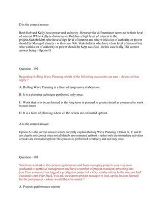 D is the correct answer.
Both Bob and Kelly have power and authority .However the differentiator seems to be their level
of interest.While Kelly is disinterested Bob has a high level of interest in the
project.Stakeholders who have a high level of interest and who wield a lot of authority or power
should be Managed closely - in this case Bob. Stakeholders who have a low level of interest but
who wield a lot of authority or power should be Kept satisfied - in this case Kelly.The correct
answer being - Option D
Question - 192
Regarding Rolling Wave Planning which of the following statements are true - choose all that
apply ?
A. Rolling Wave Planning is a form of progressive elaboration.
B. It is a planning technique performed only once.
C. Work that is to be performed in the long term is planned in greater detail as compared to work
in near teram
D. It is a form of planning where all the details are estimated upfront.
A is the correct answer.
Option A is the correct answer which correctly explain Rolling Wave Planning .Option B , C and D
are clearly not correct since not all details are estimated upfront - rather only the immediate activities
or tasks are estimated upfront.This process is performed iteratively and not only once.
Question - 193
You have worked in the current organization and from managing projects you have now
graduated to portfolio management and have a number of project managers reporting into
you.Your company has bagged a prestigious project of a very similar nature to the one you had
executed some years back.You ask the current project manager to look up the lessons learned
for the past project - where would these be stored ?
A. Projects performance reports
 
