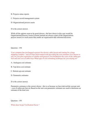 B. Projects status reports
C. Projects record management system
D. Organizational process assets
D is the correct answer.
While all the options seem to be good choices - the best choice in this case would be
Organizational Process Assets.Lessons learned are always a part of the Organizations
process assets.It is such assets that enable an organization take informed decisions.
Question - 194
Your company has just bagged a project for electric cable layout and routing for a large
shopping complex - and you have been tasked with providing the cost estimates.You choose to
rely on your past experience of similar such projects.You breakdown the costs of the cables per
foot and unit cost of cable trays.What type of cost estimating technique are you relying on?
A. Analogous cost estimate
B. Top down cost estimate
C. Bottom up cost estimate
D. Parametric estimates
D is the correct answer.
Parametric estimates is the correct choice - this is so because we have derived the cost per unit
- cost of cables per feet etc.Based on the unit cost parametric estimates are used to determine an
estimate of the total cost.
Question - 195
When does Scope Verification Occur ?
 