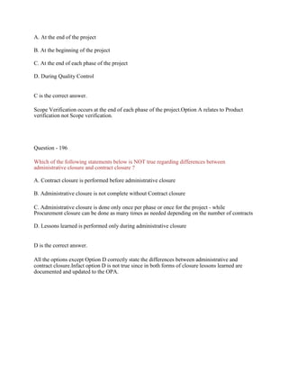 A. At the end of the project
B. At the beginning of the project
C. At the end of each phase of the project
D. During Quality Control
C is the correct answer.
Scope Verification occurs at the end of each phase of the project.Option A relates to Product
verification not Scope verification.
Question - 196
Which of the following statements below is NOT true regarding differences between
administrative closure and contract closure ?
A. Contract closure is performed before administrative closure
B. Administrative closure is not complete without Contract closure
C. Administrative closure is done only once per phase or once for the project - while
Procurement closure can be done as many times as needed depending on the number of contracts
D. Lessons learned is performed only during administrative closure
D is the correct answer.
All the options except Option D correctly state the differences between administrative and
contract closure.Infact option D is not true since in both forms of closure lessons learned are
documented and updated to the OPA.
 