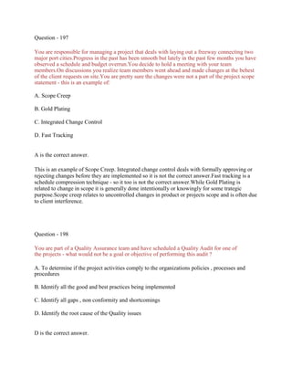 Question - 197
You are responsible for managing a project that deals with laying out a freeway connecting two
major port cities.Progress in the past has been smooth but lately in the past few months you have
observed a schedule and budget overrun.You decide to hold a meeting with your team
members.On discussions you realize team members went ahead and made changes at the behest
of the client requests on site.You are pretty sure the changes were not a part of the project scope
statement - this is an example of:
A. Scope Creep
B. Gold Plating
C. Integrated Change Control
D. Fast Tracking
A is the correct answer.
This is an example of Scope Creep. Integrated change control deals with formally approving or
rejecting changes before they are implemented so it is not the correct answer.Fast tracking is a
schedule compression technique - so it too is not the correct answer.While Gold Plating is
related to change in scope it is generally done intentionally or knowingly for some trategic
purpose.Scope creep relates to uncontrolled changes in product or projects scope and is often due
to client interference.
Question - 198
You are part of a Quality Assurance team and have scheduled a Quality Audit for one of
the projects - what would not be a goal or objective of performing this audit ?
A. To determine if the project activities comply to the organizations policies , processes and
procedures
B. Identify all the good and best practices being implemented
C. Identify all gaps , non conformity and shortcomings
D. Identify the root cause of the Quality issues
D is the correct answer.
 