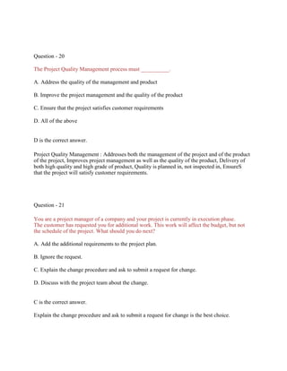 Question - 20
The Project Quality Management process must __________.
A. Address the quality of the management and product
B. Improve the project management and the quality of the product
C. Ensure that the project satisfies customer requirements
D. All of the above
D is the correct answer.
Project Quality Management : Addresses both the management of the project and of the product
of the project, Improves project management as well as the quality of the product, Delivery of
both high quality and high grade of product, Quality is planned in, not inspected in, EnsureS
that the project will satisfy customer requirements.
Question - 21
You are a project manager of a company and your project is currently in execution phase.
The customer has requested you for additional work. This work will affect the budget, but not
the schedule of the project. What should you do next?
A. Add the additional requirements to the project plan.
B. Ignore the request.
C. Explain the change procedure and ask to submit a request for change.
D. Discuss with the project team about the change.
C is the correct answer.
Explain the change procedure and ask to submit a request for change is the best choice.
 