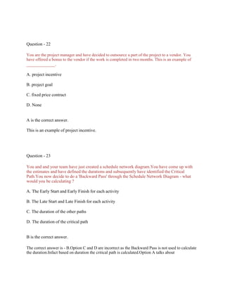 Question - 22
You are the project manager and have decided to outsource a part of the project to a vendor. You
have offered a bonus to the vendor if the work is completed in two months. This is an example of
_____________.
A. project incentive
B. project goal
C. fixed price contract
D. None
A is the correct answer.
This is an example of project incentive.
Question - 23
You and and your team have just created a schedule network diagram.You have come up with
the estimates and have defined the durations and subsequently have identified the Critical
Path.You now decide to do a 'Backward Pass' through the Schedule Network Diagram - what
would you be calculating ?
A. The Early Start and Early Finish for each activity
B. The Late Start and Late Finish for each activity
C. The duration of the other paths
D. The duration of the critical path
B is the correct answer.
The correct answer is - B.Option C and D are incorrect as the Backward Pass is not used to calculate
the duration.Infact based on duration the critical path is calculated.Option A talks about
 