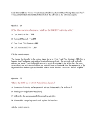 Early Start and Early Finish - which are calculated using 'Forward Pass'.Using 'Backward Pass' -
we calculate the Late Start and Late Finish of all the activities in the network diagram.
Question - 24
Of the following types of contracts - which has the HIGHEST risk for the seller ?
A. Cost plus fixed fee - CPFF
B. Time and Material - T and M
C. Firm Fixed Price Contract - FFP
D. Cost plus Incentive fee - CPIF
C is the correct answer.
The riskiest for the seller in the options stated above is - Firm Fixed Price Contract - FFP.This is
because its a Fixed price contract in which total costs are fixed - the scope of work is clearly
defined and stated.Cost-reimbursable contracts are the least risky for the seller since the costs
are not fixed and paid at actuals.Time and material have medium risk from the perspective of the
buyer and seller and are typically used for smaller dollar amounts.The correct answer is option C
Question - 25
What is the BEST use of a Work Authorization System ?
A. It manages the timing and sequence of when activities need to be performed
B. It manages who performs the activity
C. It identifies the resources needed to complete activities
D. It is used for comparing actual work against the baselines
A is the correct answer.
 