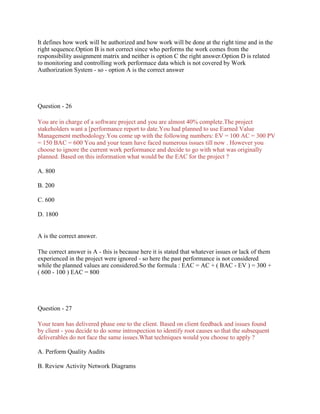 It defines how work will be authorized and how work will be done at the right time and in the
right sequence.Option B is not correct since who performs the work comes from the
responsibility assignment matrix and neither is option C the right answer.Option D is related
to monitoring and controlling work performace data which is not covered by Work
Authorization System - so - option A is the correct answer
Question - 26
You are in charge of a software project and you are almost 40% complete.The project
stakeholders want a [performance report to date.You had planned to use Earned Value
Management methodology.You come up with the following numbers: EV = 100 AC = 300 PV
= 150 BAC = 600 You and your team have faced numerous issues till now . However you
choose to ignore the current work performance and decide to go with what was originally
planned. Based on this information what would be the EAC for the project ?
A. 800
B. 200
C. 600
D. 1800
A is the correct answer.
The correct answer is A - this is because here it is stated that whatever issues or lack of them
experienced in the project were ignored - so here the past performance is not considered
while the planned values are considered.So the formula : EAC = AC + ( BAC - EV ) = 300 +
( 600 - 100 ) EAC = 800
Question - 27
Your team has delivered phase one to the client. Based on client feedback and issues found
by client - you decide to do some introspection to identify root causes so that the subsequent
deliverables do not face the same issues.What techniques would you choose to apply ?
A. Perform Quality Audits
B. Review Activity Network Diagrams
 