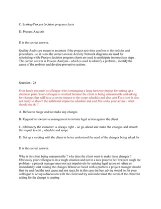 C. Lookup Process decision program charts
D. Process Analysis
D is the correct answer.
Quality Audits are meant to ascertain if the project activities confirm to the policies and
procedures - so it is not the correct answer.Activity Network diagrams are used for
scheduling while Process decision program charts are used to aniticipate intermediate steps .
The correct answer is Process Analysis - which is used to identify a problem , identify the
cause of the problem and develop preventive actions.
Question - 28
Over lunch you meet a colleague who is managing a large turnover project for setting up a
chemical plant.Your colleague is worried because the client is being unreasonable and asking
for changes that will have a severe impact to the scope schedule and also cost.The client is also
not ready to absorb the additional impact to schedule and cost.She seeks your advise - what
should she do ?
A. Refuse to budge and not make any changes
B. Request her executive management to initiate legal action against the client
C. Ultimately the customer is always right - so go ahead and make the changes and absorb
the impact to cost , schedule and scope
D. Set up a meeting with the client to better understand the need of the changes being asked for
D is the correct answer.
Why is the client being unreasonable ? why does the client want to make these changes ?
Obviously your colleague is in a tough situation and not in a nice place to be.However tough the
problem - a project manager must not act impulsively by seeking legal action or refuse or
immediately start making the changes.Whenever faced with a problem a project manager should
first try and find the root cause and not react.So in this case the best advise would be for your
colleague to set up a discussion with the client and try and understand the needs of the client for
asking for the change is causing
 