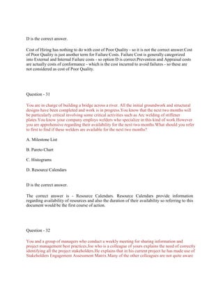 D is the correct answer.
Cost of Hiring has nothing to do with cost of Poor Quality - so it is not the correct answer.Cost
of Poor Quality is just another term for Failure Costs. Failure Cost is generally categorized
into External and Internal Failure costs - so option D is correct.Prevention and Appraisal costs
are actually costs of conformance - which is the cost incurred to avoid failures - so these are
not considered as cost of Poor Quality.
Question - 31
You are in charge of building a bridge across a river. All the initial groundwork and structural
designs have been completed and work is in progress.You know that the next two months will
be particularly critical involving some critical activities such as Arc welding of stiffener
plates.You know your company employs welders who specialize in this kind of work.However
you are apprehensive regarding their availability for the next two months.What should you refer
to first to find if these welders are available for the next two months?
A. Milestone List
B. Pareto Chart
C. Histograms
D. Resource Calendars
D is the correct answer.
The correct answer is - Resource Calendars. Resource Calendars provide information
regarding availability of resources and also the duration of their availability so referring to this
document would be the first course of action.
Question - 32
You and a group of managers who conduct a weekly meeting for sharing information and
project management best practices.Joe who is a colleague of yours explains the need of correctly
identifying all the project stakeholders.He explains that in his current project he has made use of
Stakeholders Engagement Assessment Matrix.Many of the other colleagues are not quite aware
 