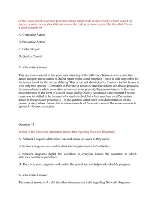 of the issues could have been prevented had a simple code review checklist been used.You
prepare a code review checklist and ensure the code is reviewed as per the checklist.This is
a good example of :
A. Corrective Action
B. Preventive Action
C. Defect Repair
D. Quality Control
A is the correct answer.
This question is meant to test your understanding of the difference between what corrective
action and preventive action is.Defect repair might sound tempting - but it is only applicable for
the issues found for the current delivery.This is also not about Quality Control - so that leaves us
with only two options - Corrective or Preventive actions.Corrective actions are always preceded
by nonconformity while preventive actions are never preceded by nonconformity.In this case
nonconformity in the form of a lot of issues during Quality Assurance were reported.The root
cause was identified to be the need of a standard checklist which was then used.Preventive
action is always taken proactively - in the question stated there is no demonstration of any
proactive steps taken - hence this is not an example of Preventive action.The correct answer is
option A - Corrective action
Question - 3
Which of the following statements are not true regarding Network Diagrams?:
A. Network Diagrams determine risks and causes of issues as they occur.
B. Network diagrams are used to show interdependecnies of all activities.
C. Network diagrams depict the workflow so everyone knows the sequence in which
activities need to be performed
D. They help plan , organize and control the project and can help track schedule progress
A is the correct answer.
The correct answer is A - All the other statements are valid regarding Network Diagrams .
 