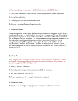 of the need and usage of this matrix - which of the following is the BEST choice ?
A. Lists all the stakeholders along with their current engagement and desired engagement
B. Lists all the stakeholders
C. Lists only those stakeholders who are Resistant
D. Lists only those stakeholders who are Supportive
A is the correct answer.
As the name suggests this document is used to identify the current engagement level of project
stakeholders.It can also be used to indicate desired level of engagement.Through this analytical
process gaps in engagement levels can be identified and action plans and communciation plans
can be generated to bridge these gaps. The Stakeholder Engagement Assessment Matrix does not
list stakeholders depending on their engagement level - so options C and D are clearly
wrong.While you might be tempted to choose option B - since we do list down all the
stakeholders in a matrix in this document - the better and more qualified answer is Option A -
where along with the complete list of stakeholders we also indicate their current and desired
engagement level.
Question - 33
Your company policy allows you to gift customers within certain limit. By mistake, you have
given a gift to the customer's representative already which is beyond the limit mentioned in
your company policy. What should you do?
A. Forget it and don't tell anyone.
B. Contact your company's senior management and ask for assistance.
C. Ask your customer to return the gift.
D. Ask your customer to give you a gift which has the same cost
B is the correct answer.
Best option is to contact your company's senior management and ask for assistance.
 