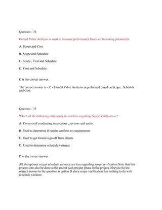Question - 34
Earned Value Analysis is used to measure performance based on following parameters:
A. Scope and Cost
B. Scope and Schedule
C. Scope , Cost and Schedule
D. Cost and Schedule
C is the correct answer.
The correct answer is - C - Earned Value Analysis is performed based on Scope , Schedule
and Cost.
Question - 35
Which of the following statements are not true regarding Scope Verification ?
A. Consists of conducting inspections , reviews and audits.
B. Used to determine if results conform to requirements
C. Used to get formal sign off from clients
D. Used to determine schedule variance
D is the correct answer.
All the options except schedule variance are true regarding scope verification.Note that this
process can also be done at the end of each project phase in the project lifecycle.So the
correct answer to the question is option D since scope verification has nothing to do with
schedule variance
 