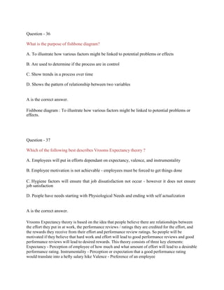 Question - 36
What is the purpose of fishbone diagram?
A. To illustrate how various factors might be linked to potential problems or effects
B. Are used to determine if the process are in control
C. Show trends in a process over time
D. Shows the pattern of relationship between two variables
A is the correct answer.
Fishbone diagram : To illustrate how various factors might be linked to potential problems or
effects.
Question - 37
Which of the following best describes Vrooms Expectancy theory ?
A. Employees will put in efforts dependant on expectancy, valence, and instrumentality
B. Employee motivation is not achievable - employees must be forced to get things done
C. Hygiene factors will ensure that job dissatisfaction not occur - however it does not ensure
job satisfaction
D. People have needs starting with Physiological Needs and ending with self actualization
A is the correct answer.
Vrooms Expectancy theory is based on the idea that people believe there are relationships between
the effort they put in at work, the performance reviews / ratings they are credited for the effort, and
the rewards they receive from their effort and performance review ratings. So people will be
motivated if they believe that hard work and effort will lead to good performance reviews and good
performance reviews will lead to desired rewards. This theory consists of three key elements:
Expectancy - Perception of employee of how much and what amount of effort will lead to a desirable
performance rating. Instrumentality - Perception or expectation that a good performance rating
would translate into a hefty salary hike Valence - Preference of an employee
 