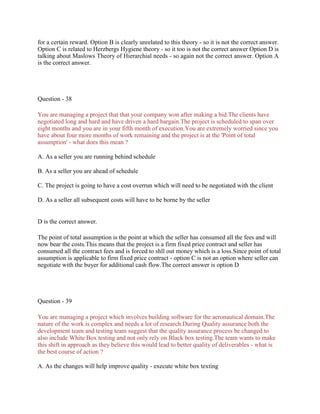 for a certain reward. Option B is clearly unrelated to this theory - so it is not the correct answer.
Option C is related to Herzbergs Hygiene theory - so it too is not the correct answer Option D is
talking about Maslows Theory of Hierarchial needs - so again not the correct answer. Option A
is the correct answer.
Question - 38
You are managing a project that that your company won after making a bid.The clients have
negotiated long and hard and have driven a hard bargain.The project is scheduled to span over
eight months and you are in your fifth month of execution.You are extremely worried since you
have about four more months of work remaining and the project is at the 'Point of total
assumption' - what does this mean ?
A. As a seller you are running behind schedule
B. As a seller you are ahead of schedule
C. The project is going to have a cost overrun which will need to be negotiated with the client
D. As a seller all subsequent costs will have to be borne by the seller
D is the correct answer.
The point of total assumption is the point at which the seller has consumed all the fees and will
now bear the costs.This means that the project is a firm fixed price contract and seller has
consumed all the contract fees and is forced to shll out money which is a loss.Since point of total
assumption is applicable to firm fixed price contract - option C is not an option where seller can
negotiate with the buyer for additional cash flow.The correct answer is option D
Question - 39
You are managing a project which involves building software for the aeronautical domain.The
nature of the work is complex and needs a lot of research.During Quality assurance both the
development team and testing team suggest that the quality assurance process be changed to
also include White Box testing and not only rely on Black box testing.The team wants to make
this shift in approach as they believe this would lead to better quality of deliverables - what is
the best course of action ?
A. As the changes will help improve quality - execute white box texting
 